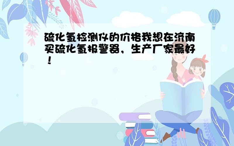 硫化氢检测仪的价格我想在济南买硫化氢报警器，生产厂家最好！