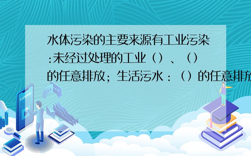 水体污染的主要来源有工业污染:未经过处理的工业（）、（）的任意排放；生活污水：（）的任意排放；农业污染：农药、化肥的（）使用