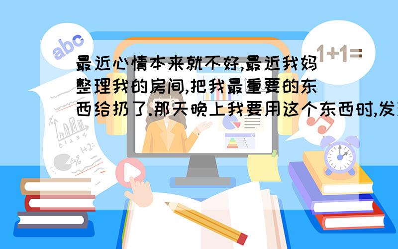 最近心情本来就不好,最近我妈整理我的房间,把我最重要的东西给扔了.那天晚上我要用这个东西时,发现找不到了.结果怎么着?我妈很轻描淡写地说了一句扔了 .那天晚上我都没有理她,一个人