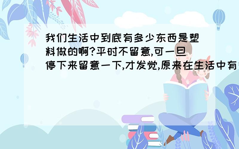 我们生活中到底有多少东西是塑料做的啊?平时不留意,可一旦停下来留意一下,才发觉,原来在生活中有很多都是塑料做的东西,发不过来,有谁帮我想想,到底有多少东西是塑料做的啊,我要做个