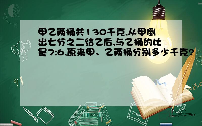 甲乙两桶共130千克,从甲倒出七分之二给乙后,与乙桶的比是7:6,原来甲、乙两桶分别多少千克?