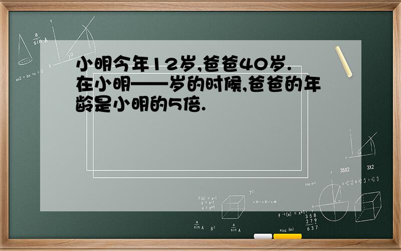 小明今年12岁,爸爸40岁.在小明——岁的时候,爸爸的年龄是小明的5倍.