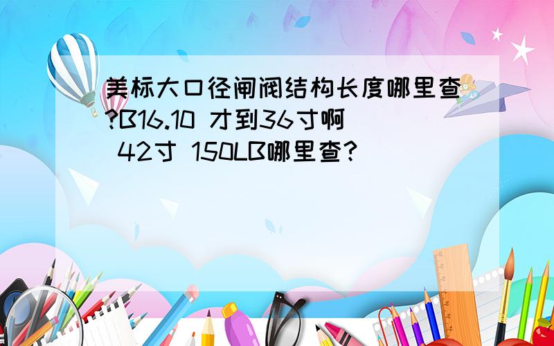 美标大口径闸阀结构长度哪里查?B16.10 才到36寸啊 42寸 150LB哪里查?