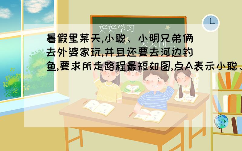 暑假里某天,小聪、小明兄弟俩去外婆家玩,并且还要去河边钓鱼,要求所走路程最短如图,点A表示小聪、小明家,点B表示外婆家 (1)如果先去外婆家,再去钓鱼,如何走 （2）如果先去钓鱼,后到外婆