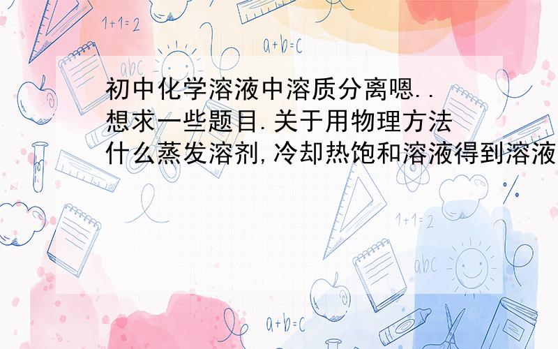 初中化学溶液中溶质分离嗯..想求一些题目.关于用物理方法什么蒸发溶剂,冷却热饱和溶液得到溶液中固体溶质的题目.就是对于在同一溶液中,两种固体或多种固体溶质的分离.这方面是我的弱