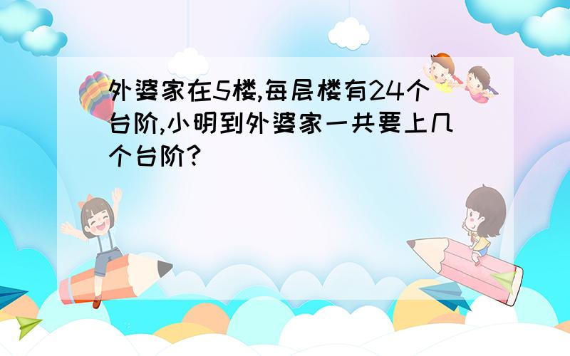 外婆家在5楼,每层楼有24个台阶,小明到外婆家一共要上几个台阶?