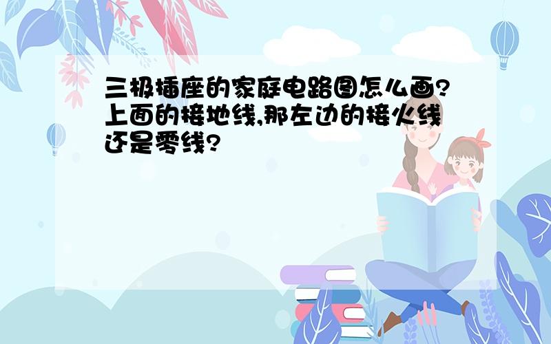 三极插座的家庭电路图怎么画?上面的接地线,那左边的接火线还是零线?