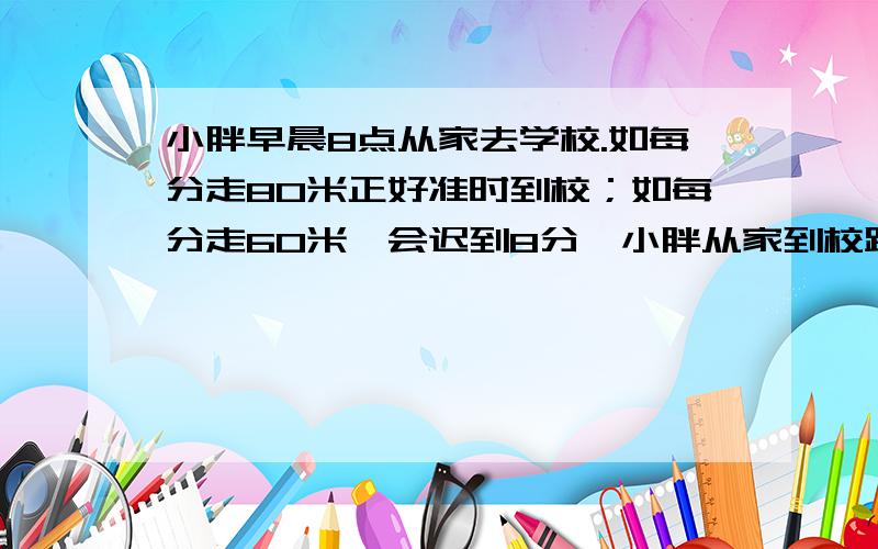 小胖早晨8点从家去学校.如每分走80米正好准时到校；如每分走60米,会迟到8分,小胖从家到校距离多少米?