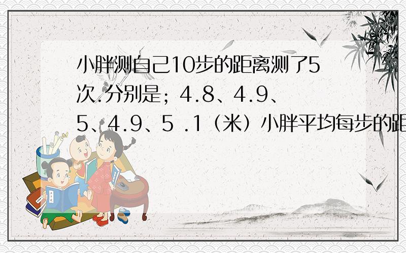 小胖测自己10步的距离测了5次.分别是；4.8、4.9、5、4.9、5 .1（米）小胖平均每步的距离是多少米?要过程