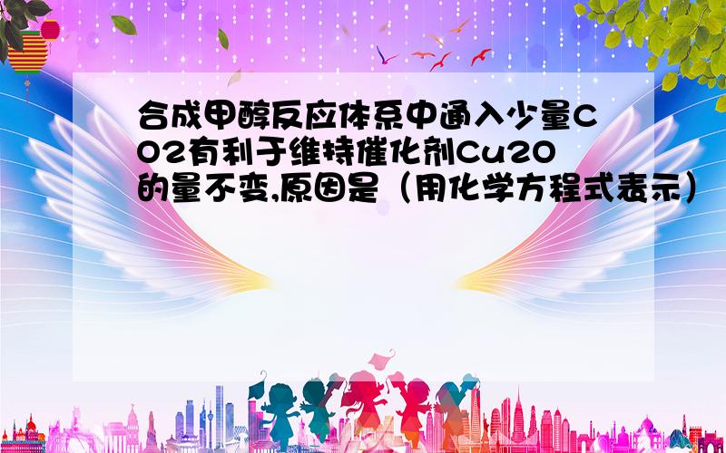 合成甲醇反应体系中通入少量CO2有利于维持催化剂Cu2O的量不变,原因是（用化学方程式表示） .