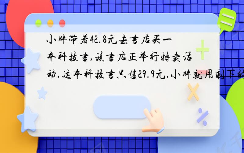 小胖带着42.8元去书店买一本科技书,该书店正举行特卖活动,这本科技书只售29.9元,小胖就用剩下的钱买了3本笔记本