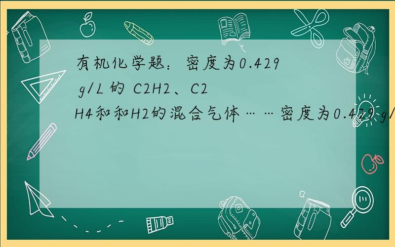 有机化学题：密度为0.429 g/L 的 C2H2、C2H4和和H2的混合气体……密度为0.429 g/L 的 C2H2、C2H4和和H2的混合气体,在一定条件下通过催化剂后,密度增大到0.714 g/L （标况下）.则原混合气体中C2H2、C2H4
