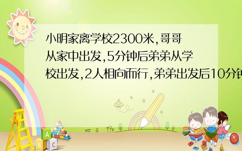 小明家离学校2300米,哥哥从家中出发,5分钟后弟弟从学校出发,2人相向而行,弟弟出发后10分钟与哥哥相遇如果哥哥每分钟比弟弟多行20米,他们每分钟各行多少米