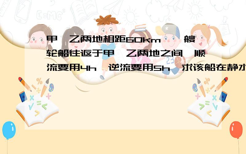 甲、乙两地相距60km,一艘轮船往返于甲、乙两地之间,顺流要用4h,逆流要用5h,求该船在静水中的速度和流水.