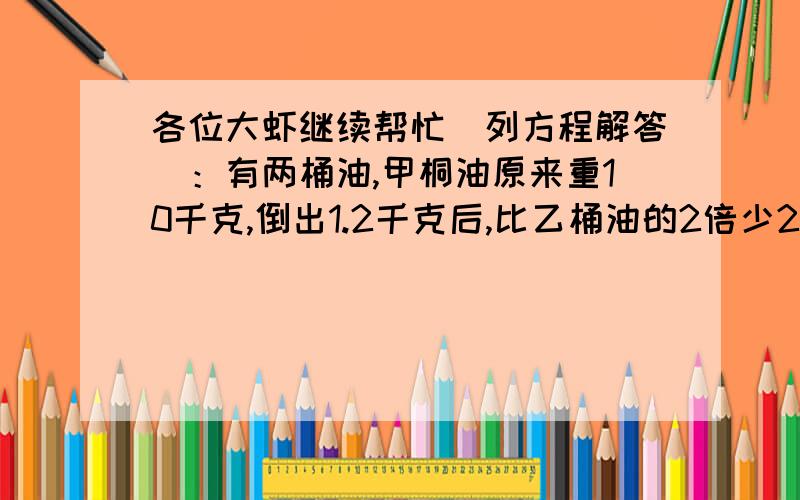 各位大虾继续帮忙（列方程解答）：有两桶油,甲桐油原来重10千克,倒出1.2千克后,比乙桶油的2倍少2.8千克乙桶油多少千克?