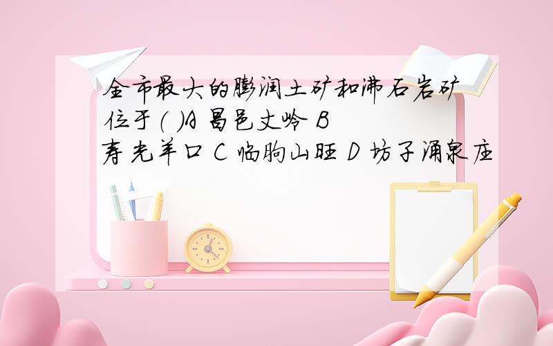 全市最大的膨润土矿和沸石岩矿位于（ ）A 昌邑丈岭 B 寿光羊口 C 临朐山旺 D 坊子涌泉庄