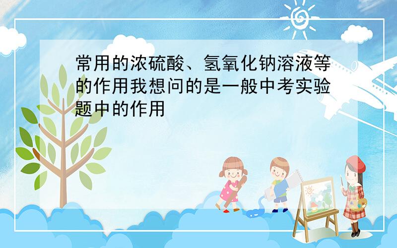 常用的浓硫酸、氢氧化钠溶液等的作用我想问的是一般中考实验题中的作用