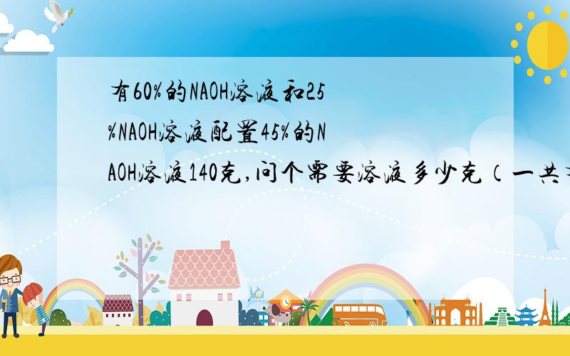 有60%的NAOH溶液和25%NAOH溶液配置45%的NAOH溶液140克,问个需要溶液多少克（一共有两题）（1）有60%的NAOH溶液和25%NAOH溶液配置45%的NAOH溶液140克,问个需要溶液多少克（2）在50克20%的氢氧化钠溶液