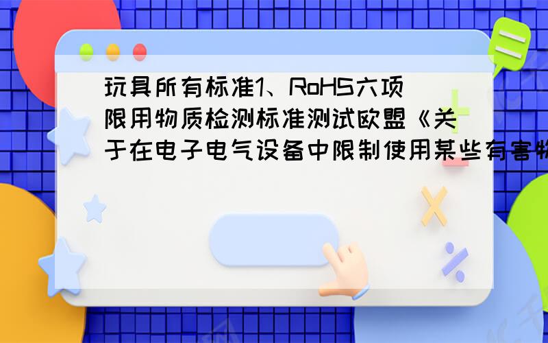 玩具所有标准1、RoHS六项限用物质检测标准测试欧盟《关于在电子电气设备中限制使用某些有害物质的第2002/95/EC号指令（RoHS指令）,要求从2006年7 月1 日起,各成员国应确保在投放于市场的电