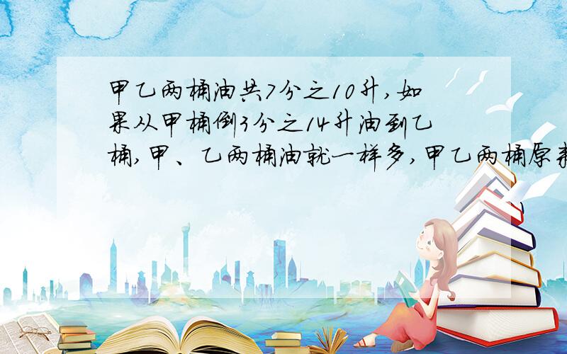 甲乙两桶油共7分之10升,如果从甲桶倒3分之14升油到乙桶,甲、乙两桶油就一样多,甲乙两桶原来各有油多少升