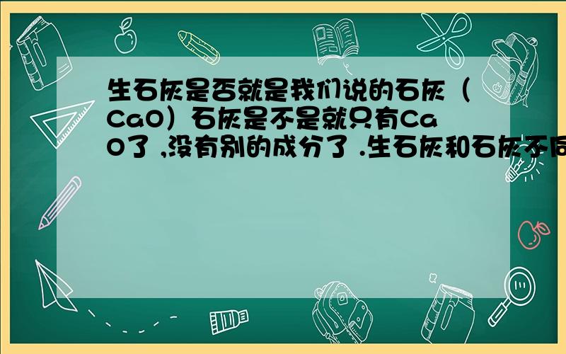 生石灰是否就是我们说的石灰（CaO）石灰是不是就只有CaO了 ,没有别的成分了 .生石灰和石灰不同吗？