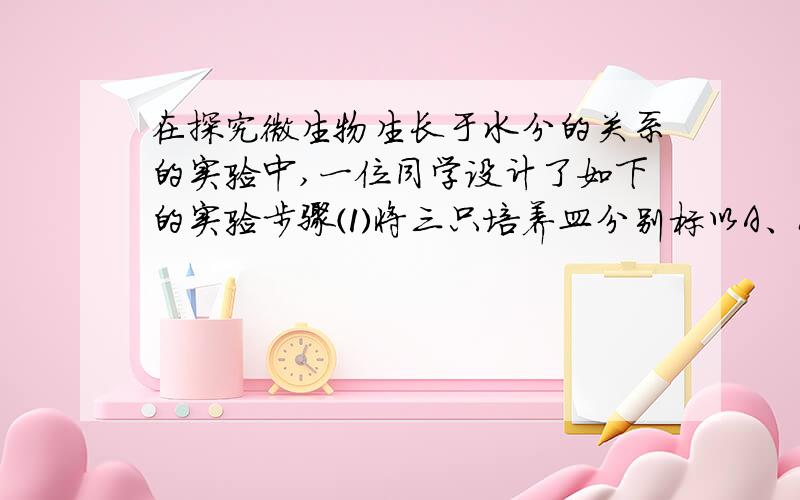 在探究微生物生长于水分的关系的实验中,一位同学设计了如下的实验步骤⑴将三只培养皿分别标以A、B.⑵把两片等大的面包分别放在A、B培养皿内.⑶在B培养皿内的面包片上滴几滴蒸馏水⑷