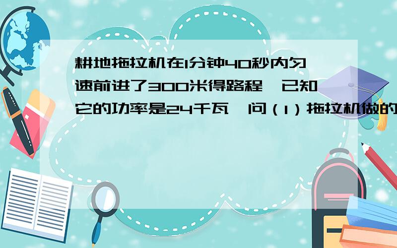 耕地拖拉机在1分钟40秒内匀速前进了300米得路程,已知它的功率是24千瓦,问（1）拖拉机做的功是多少?   （2）拖拉机收到的平均阻力是多大?