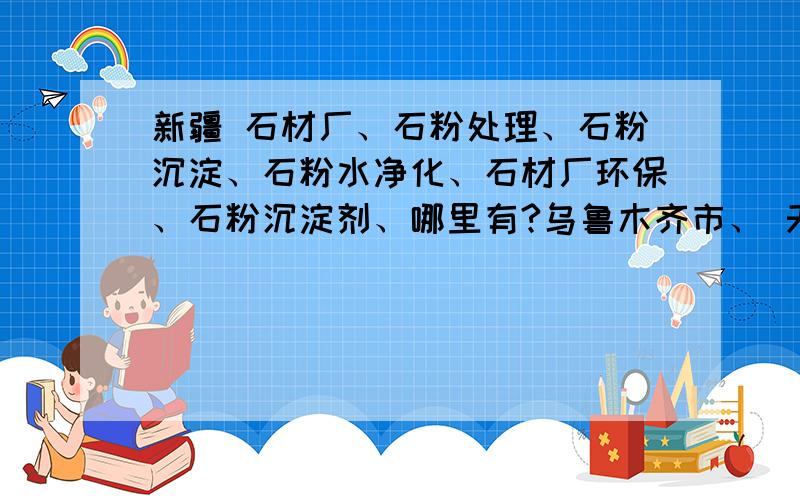 新疆 石材厂、石粉处理、石粉沉淀、石粉水净化、石材厂环保、石粉沉淀剂、哪里有?乌鲁木齐市、 天山区、沙依巴克区、 新市区、水磨沟区、 头屯河区、东山区、 乌鲁木齐县、 克拉玛依