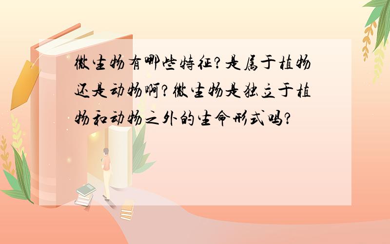 微生物有哪些特征?是属于植物还是动物啊?微生物是独立于植物和动物之外的生命形式吗?