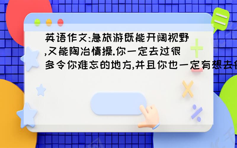 英语作文:急旅游既能开阔视野,又能陶冶情操.你一定去过很多令你难忘的地方,并且你也一定有想去但没去过旅游既能开阔视野,又能陶冶情操.你一定去过很多令你难忘的地方,并且你也一定有