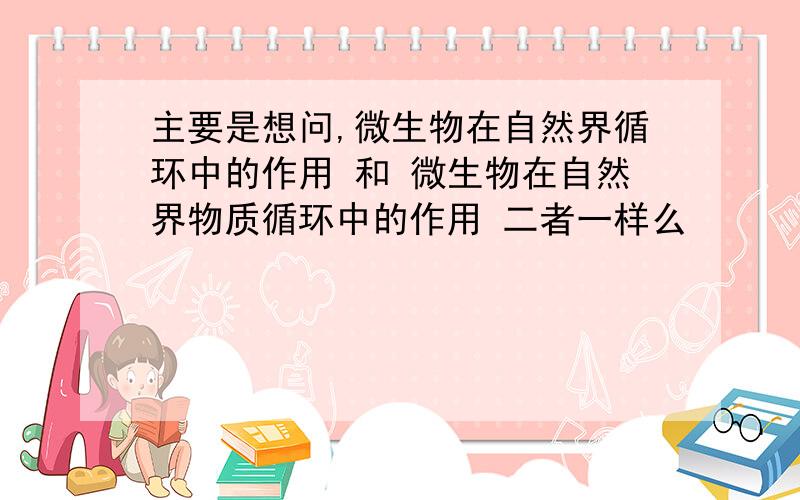 主要是想问,微生物在自然界循环中的作用 和 微生物在自然界物质循环中的作用 二者一样么