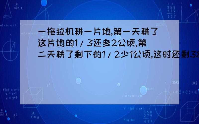 一拖拉机耕一片地,第一天耕了这片地的1/3还多2公顷,第二天耕了剩下的1/2少1公顷,这时还剩38公顷没有耕