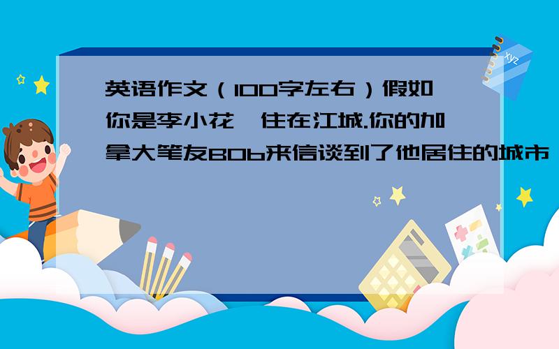 英语作文（100字左右）假如你是李小花,住在江城.你的加拿大笔友BOb来信谈到了他居住的城市,并希望了解你家乡江城的情况.用英语写一封回信,包括下面的内容：1、位于长江边,风景优美,适