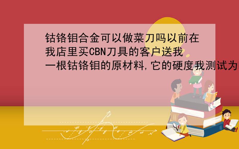 钴铬钼合金可以做菜刀吗以前在我店里买CBN刀具的客户送我一根钴铬钼的原材料,它的硬度我测试为HRC36度,我知道此材料超级耐磨,我想如果是用来做把菜刀之类的不是很不错?我的问题是：它