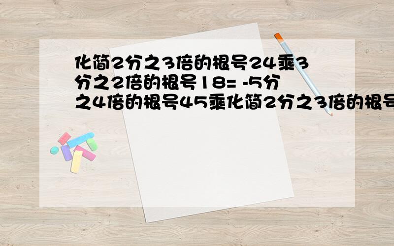 化简2分之3倍的根号24乘3分之2倍的根号18= -5分之4倍的根号45乘化简2分之3倍的根号24乘3分之2倍的根号18= -5分之4倍的根号45乘2分之1倍的根号15=