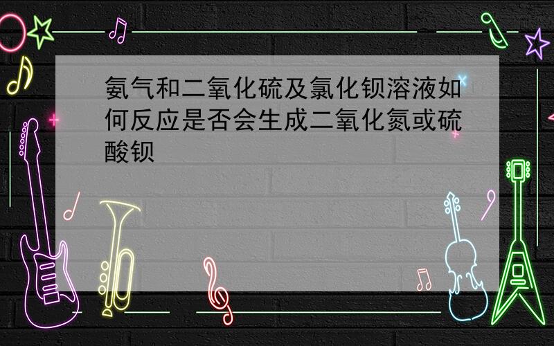 氨气和二氧化硫及氯化钡溶液如何反应是否会生成二氧化氮或硫酸钡