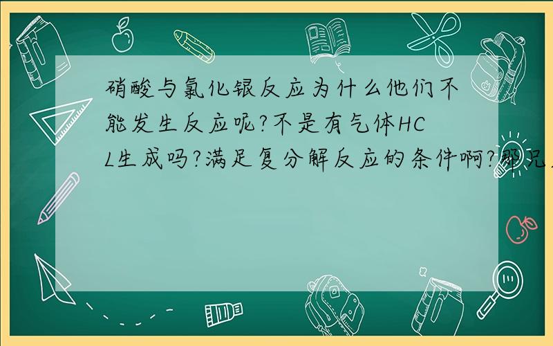 硝酸与氯化银反应为什么他们不能发生反应呢?不是有气体HCL生成吗?满足复分解反应的条件啊?那兄弟些，如果有两种物质反应，你写反应时有气体生成，但这种气体溶解于水，那这种反应会