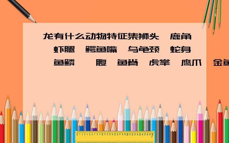 龙有什么动物特征集狮头、鹿角、虾腿、鳄鱼嘴、乌龟颈、蛇身、鱼鳞、蜃腹、鱼脊、虎掌、鹰爪、金鱼尾都可以 有类似的吗