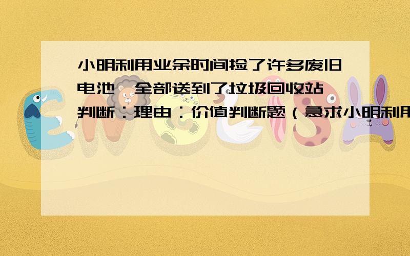 小明利用业余时间捡了许多废旧电池,全部送到了垃圾回收站 判断：理由：价值判断题（急求小明利用业余时间捡了许多废旧电池,全部送到了垃圾回收站 判断：理由：价值判断题（急求）