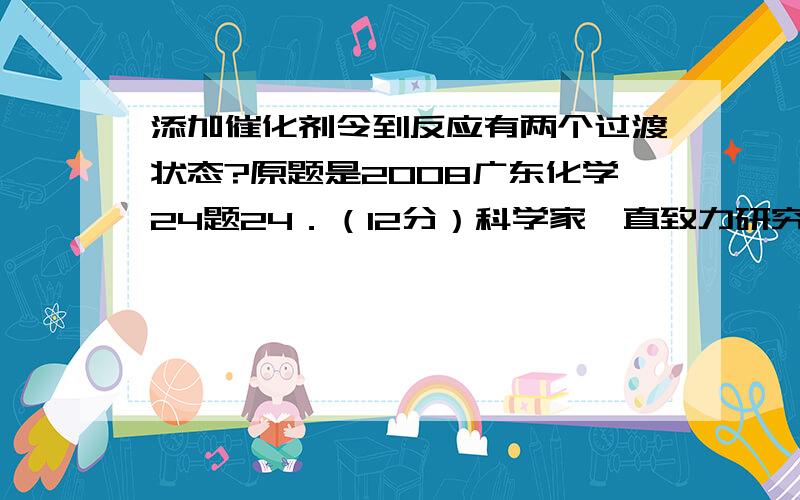 添加催化剂令到反应有两个过渡状态?原题是2008广东化学24题24．（12分）科学家一直致力研究常温、常压下“人工围氮”的新方法.曾有实验报道：在常温、常压、学照条件下,N2在催化剂（掺