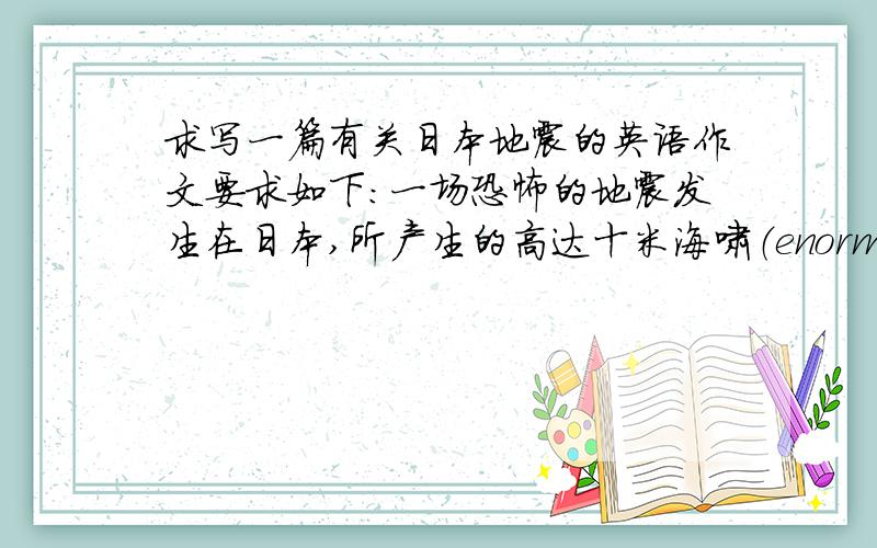 求写一篇有关日本地震的英语作文要求如下：一场恐怖的地震发生在日本,所产生的高达十米海啸（enormous of ten meter higth)冲掉（wash away）了日本所有的东北沿海地区(coast area N.E part ofcountry）,