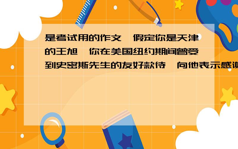 是考试用的作文,假定你是天津的王旭,你在美国纽约期间曾受到史密斯先生的友好款待,向他表示感谢天津是个美丽的城市,有许多著名的景点,希望他们能来天津访问表示你将热情的款待他们,