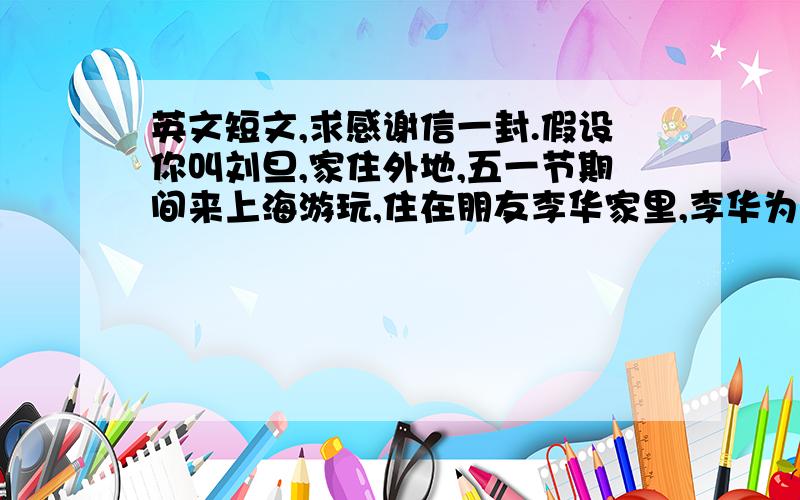 英文短文,求感谢信一封.假设你叫刘旦,家住外地,五一节期间来上海游玩,住在朋友李华家里,李华为你安排了一周愉快的假期生活,还游玩了许多地方.五一节假期后你回家写信给李华表示感谢,