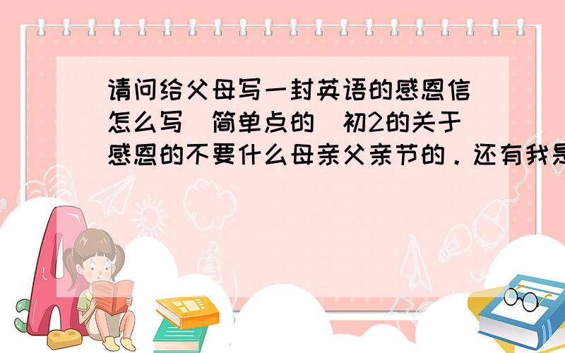 请问给父母写一封英语的感恩信怎么写(简单点的)初2的关于感恩的不要什么母亲父亲节的。还有我是初2的不是上班的OK？母亲的就可以了谢谢   THANK  YOU  我还可以提高悬赏