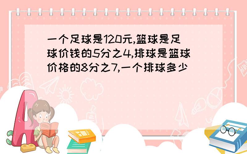 一个足球是120元,篮球是足球价钱的5分之4,排球是篮球价格的8分之7,一个排球多少