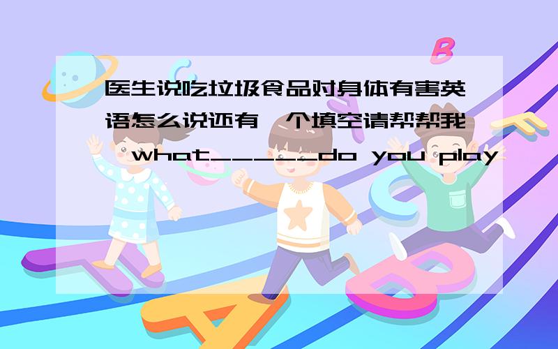 医生说吃垃圾食品对身体有害英语怎么说还有一个填空请帮帮我、what_____do you play