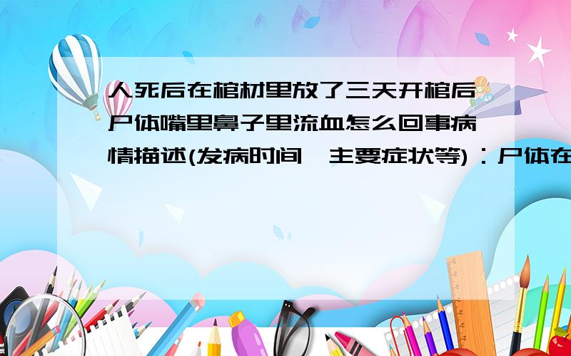 人死后在棺材里放了三天开棺后尸体嘴里鼻子里流血怎么回事病情描述(发病时间、主要症状等)：尸体在棺材里放了三天,开棺后嘴里,鼻子里流出血液想得到怎样的帮助：请问这是怎么回事