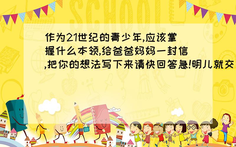 作为21世纪的青少年,应该掌握什么本领,给爸爸妈妈一封信,把你的想法写下来请快回答急!明儿就交好的话再给