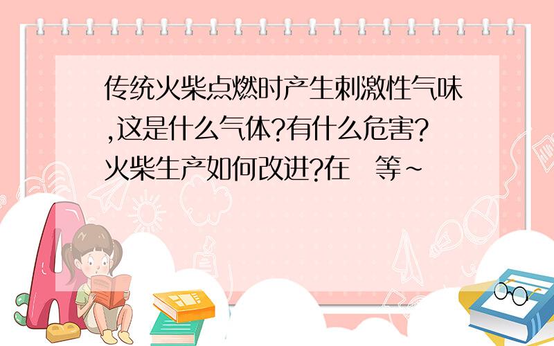 传统火柴点燃时产生刺激性气味,这是什么气体?有什么危害?火柴生产如何改进?在線等~