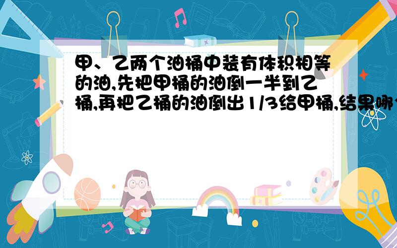 甲、乙两个油桶中装有体积相等的油,先把甲桶的油倒一半到乙桶,再把乙桶的油倒出1/3给甲桶,结果哪个油桶列具体算式.急